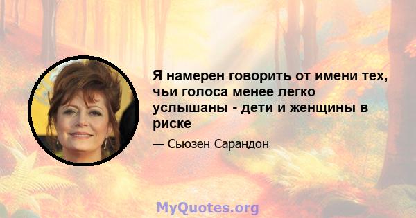 Я намерен говорить от имени тех, чьи голоса менее легко услышаны - дети и женщины в риске