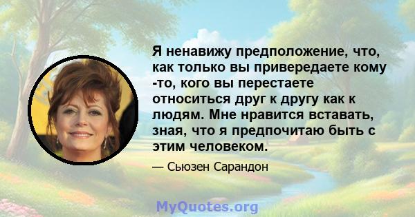 Я ненавижу предположение, что, как только вы привередаете кому -то, кого вы перестаете относиться друг к другу как к людям. Мне нравится вставать, зная, что я предпочитаю быть с этим человеком.