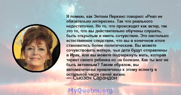 Я помню, как Энтони Перкинс говорил: «Реал не обязательно интересен». Так что реального недостаточно. Но то, что происходит как актер, так это то, что вы действительно обучены слушать, быть открытым и иметь сочувствие.