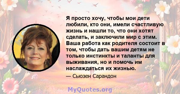 Я просто хочу, чтобы мои дети любили, кто они, имели счастливую жизнь и нашли то, что они хотят сделать, и заключили мир с этим. Ваша работа как родителя состоит в том, чтобы дать вашим детям не только инстинкты и