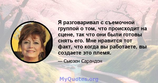 Я разговаривал с съемочной группой о том, что происходит на сцене, так что они были готовы снять его. Мне нравится тот факт, что когда вы работаете, вы создаете это племя.