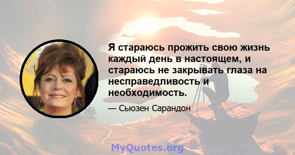 Я стараюсь прожить свою жизнь каждый день в настоящем, и стараюсь не закрывать глаза на несправедливость и необходимость.