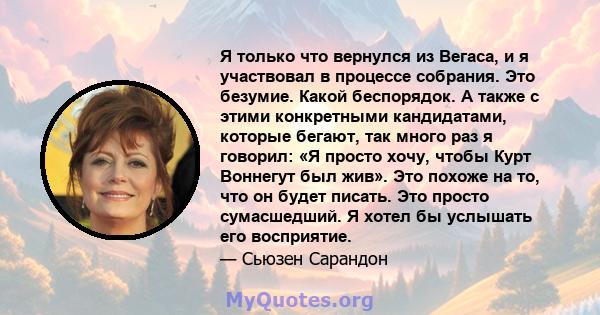 Я только что вернулся из Вегаса, и я участвовал в процессе собрания. Это безумие. Какой беспорядок. А также с этими конкретными кандидатами, которые бегают, так много раз я говорил: «Я просто хочу, чтобы Курт Воннегут