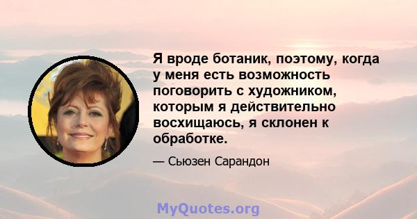 Я вроде ботаник, поэтому, когда у меня есть возможность поговорить с художником, которым я действительно восхищаюсь, я склонен к обработке.