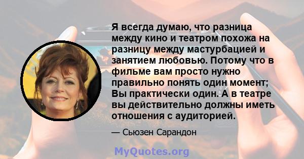 Я всегда думаю, что разница между кино и театром похожа на разницу между мастурбацией и занятием любовью. Потому что в фильме вам просто нужно правильно понять один момент; Вы практически один. А в театре вы