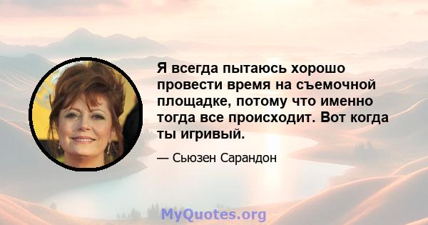 Я всегда пытаюсь хорошо провести время на съемочной площадке, потому что именно тогда все происходит. Вот когда ты игривый.