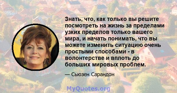 Знать, что, как только вы решите посмотреть на жизнь за пределами узких пределов только вашего мира, и начать понимать, что вы можете изменить ситуацию очень простыми способами - в волонтерстве и вплоть до больших