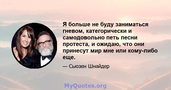 Я больше не буду заниматься гневом, категорически и самодовольно петь песни протеста, и ожидаю, что они принесут мир мне или кому-либо еще.