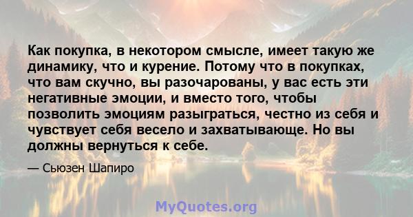 Как покупка, в некотором смысле, имеет такую ​​же динамику, что и курение. Потому что в покупках, что вам скучно, вы разочарованы, у вас есть эти негативные эмоции, и вместо того, чтобы позволить эмоциям разыграться,