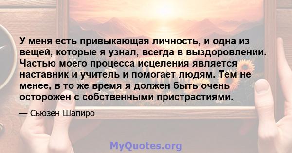 У меня есть привыкающая личность, и одна из вещей, которые я узнал, всегда в выздоровлении. Частью моего процесса исцеления является наставник и учитель и помогает людям. Тем не менее, в то же время я должен быть очень