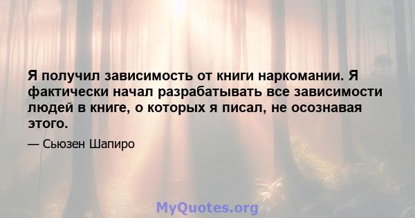 Я получил зависимость от книги наркомании. Я фактически начал разрабатывать все зависимости людей в книге, о которых я писал, не осознавая этого.