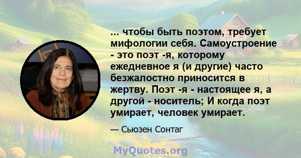 ... чтобы быть поэтом, требует мифологии себя. Самоустроение - это поэт -я, которому ежедневное я (и другие) часто безжалостно приносится в жертву. Поэт -я - настоящее я, а другой - носитель; И когда поэт умирает,