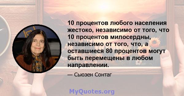 10 процентов любого населения жестоко, независимо от того, что 10 процентов милосердны, независимо от того, что, а оставшиеся 80 процентов могут быть перемещены в любом направлении.