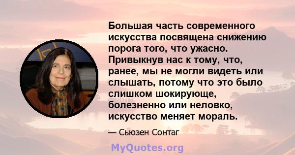 Большая часть современного искусства посвящена снижению порога того, что ужасно. Привыкнув нас к тому, что, ранее, мы не могли видеть или слышать, потому что это было слишком шокирующе, болезненно или неловко, искусство 