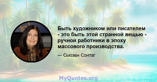 Быть художником или писателем - это быть этой странной вещью - ручной работники в эпоху массового производства.