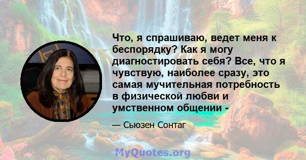 Что, я спрашиваю, ведет меня к беспорядку? Как я могу диагностировать себя? Все, что я чувствую, наиболее сразу, это самая мучительная потребность в физической любви и умственном общении -