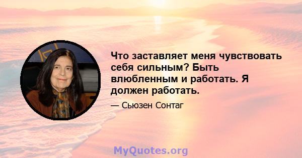 Что заставляет меня чувствовать себя сильным? Быть влюбленным и работать. Я должен работать.