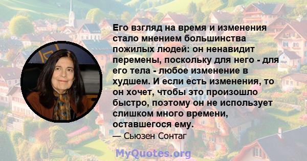 Его взгляд на время и изменения стало мнением большинства пожилых людей: он ненавидит перемены, поскольку для него - для его тела - любое изменение в худшем. И если есть изменения, то он хочет, чтобы это произошло