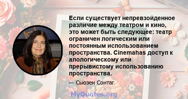 Если существует непревзойденное различие между театром и кино, это может быть следующее: театр ограничен логическим или постоянным использованием пространства. Cinemahas доступ к алологическому или прерывистому