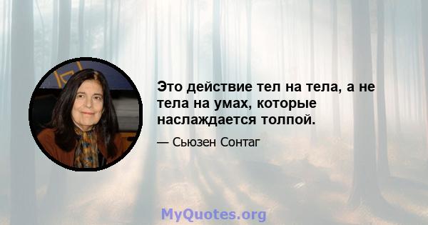 Это действие тел на тела, а не тела на умах, которые наслаждается толпой.