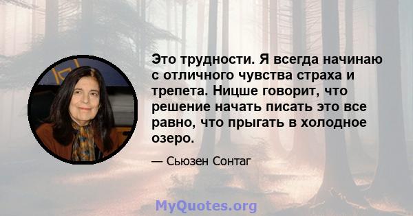 Это трудности. Я всегда начинаю с отличного чувства страха и трепета. Ницше говорит, что решение начать писать это все равно, что прыгать в холодное озеро.