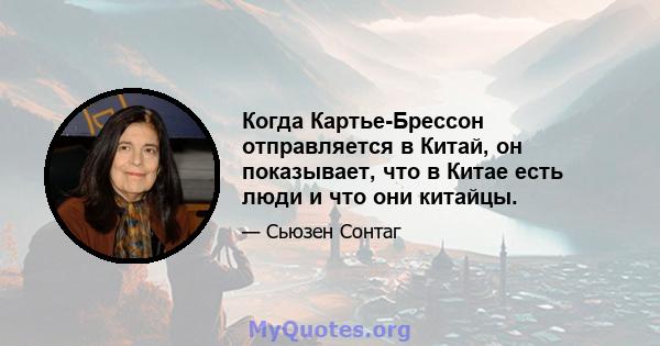 Когда Картье-Брессон отправляется в Китай, он показывает, что в Китае есть люди и что они китайцы.