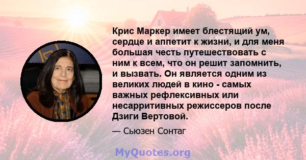 Крис Маркер имеет блестящий ум, сердце и аппетит к жизни, и для меня большая честь путешествовать с ним к всем, что он решит запомнить, и вызвать. Он является одним из великих людей в кино - самых важных рефлексивных