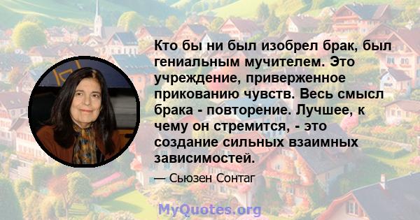 Кто бы ни был изобрел брак, был гениальным мучителем. Это учреждение, приверженное прикованию чувств. Весь смысл брака - повторение. Лучшее, к чему он стремится, - это создание сильных взаимных зависимостей.