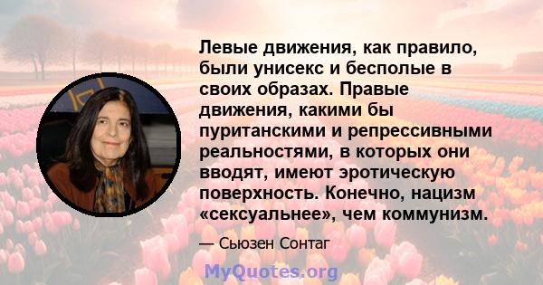 Левые движения, как правило, были унисекс и бесполые в своих образах. Правые движения, какими бы пуританскими и репрессивными реальностями, в которых они вводят, имеют эротическую поверхность. Конечно, нацизм