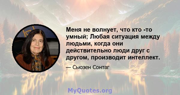 Меня не волнует, что кто -то умный; Любая ситуация между людьми, когда они действительно люди друг с другом, производит интеллект.