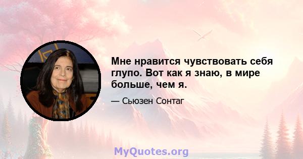 Мне нравится чувствовать себя глупо. Вот как я знаю, в мире больше, чем я.