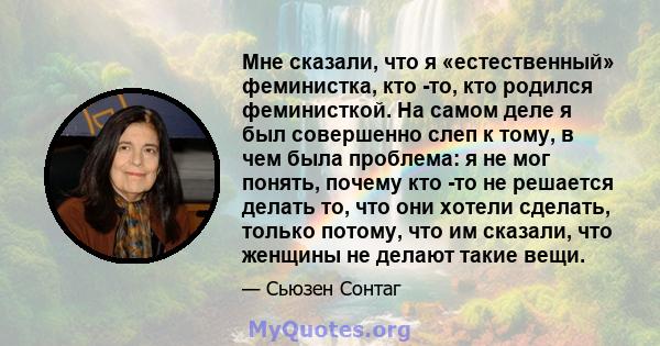 Мне сказали, что я «естественный» феминистка, кто -то, кто родился феминисткой. На самом деле я был совершенно слеп к тому, в чем была проблема: я не мог понять, почему кто -то не решается делать то, что они хотели