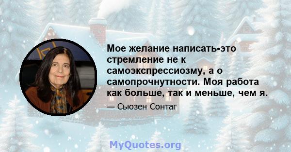 Мое желание написать-это стремление не к самоэкспрессиозму, а о самопрочнутности. Моя работа как больше, так и меньше, чем я.