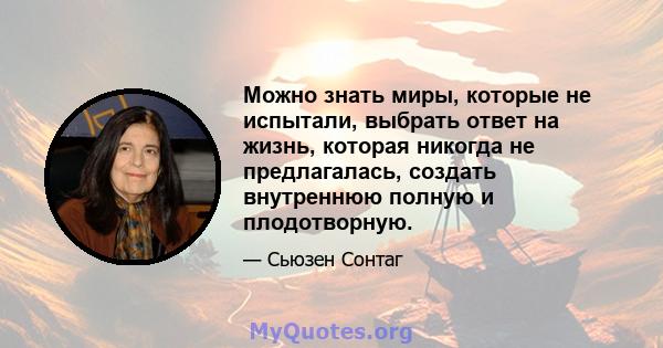 Можно знать миры, которые не испытали, выбрать ответ на жизнь, которая никогда не предлагалась, создать внутреннюю полную и плодотворную.