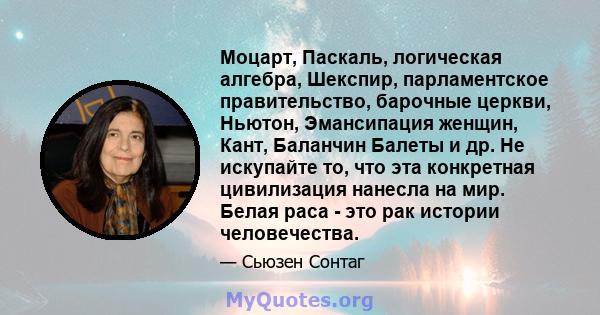 Моцарт, Паскаль, логическая алгебра, Шекспир, парламентское правительство, барочные церкви, Ньютон, Эмансипация женщин, Кант, Баланчин Балеты и др. Не искупайте то, что эта конкретная цивилизация нанесла на мир. Белая