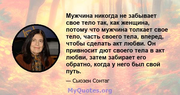 Мужчина никогда не забывает свое тело так, как женщина, потому что мужчина толкает свое тело, часть своего тела, вперед, чтобы сделать акт любви. Он привносит дют своего тела в акт любви, затем забирает его обратно,