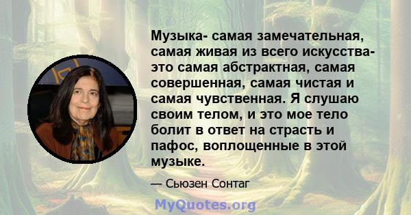 Музыка- самая замечательная, самая живая из всего искусства- это самая абстрактная, самая совершенная, самая чистая и самая чувственная. Я слушаю своим телом, и это мое тело болит в ответ на страсть и пафос, воплощенные 