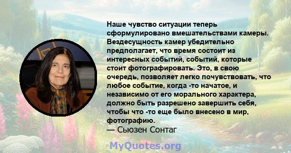 Наше чувство ситуации теперь сформулировано вмешательствами камеры. Вездесущность камер убедительно предполагает, что время состоит из интересных событий, событий, которые стоит фотографировать. Это, в свою очередь,