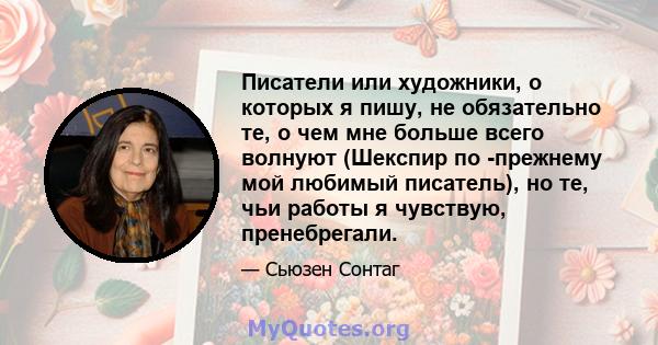 Писатели или художники, о которых я пишу, не обязательно те, о чем мне больше всего волнуют (Шекспир по -прежнему мой любимый писатель), но те, чьи работы я чувствую, пренебрегали.