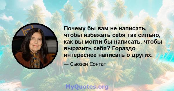 Почему бы вам не написать, чтобы избежать себя так сильно, как вы могли бы написать, чтобы выразить себя? Гораздо интереснее написать о других.