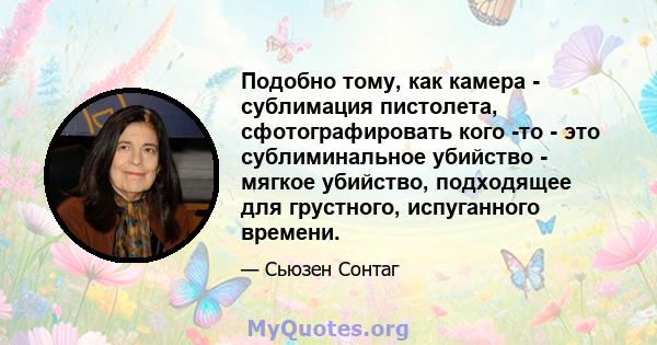 Подобно тому, как камера - сублимация пистолета, сфотографировать кого -то - это сублиминальное убийство - мягкое убийство, подходящее для грустного, испуганного времени.