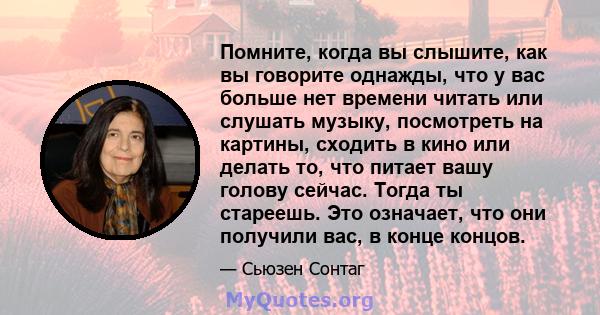 Помните, когда вы слышите, как вы говорите однажды, что у вас больше нет времени читать или слушать музыку, посмотреть на картины, сходить в кино или делать то, что питает вашу голову сейчас. Тогда ты стареешь. Это