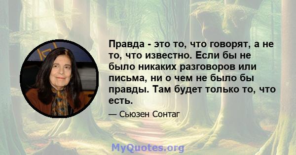 Правда - это то, что говорят, а не то, что известно. Если бы не было никаких разговоров или письма, ни о чем не было бы правды. Там будет только то, что есть.