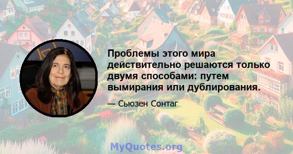 Проблемы этого мира действительно решаются только двумя способами: путем вымирания или дублирования.