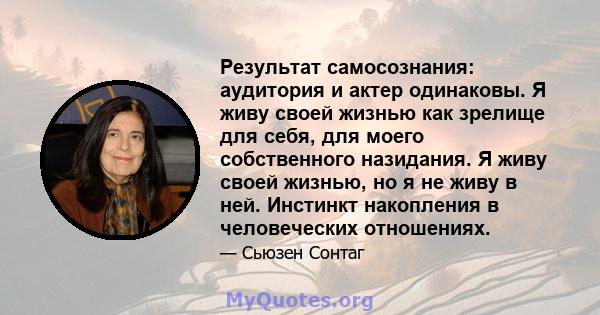 Результат самосознания: аудитория и актер одинаковы. Я живу своей жизнью как зрелище для себя, для моего собственного назидания. Я живу своей жизнью, но я не живу в ней. Инстинкт накопления в человеческих отношениях.