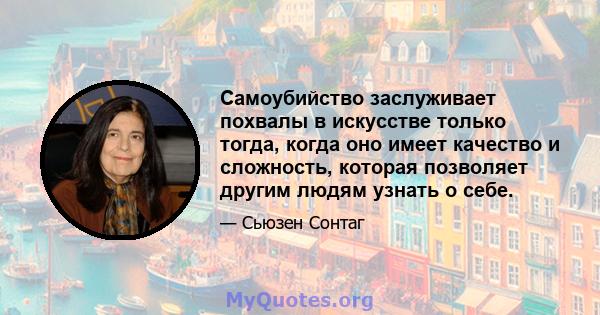 Самоубийство заслуживает похвалы в искусстве только тогда, когда оно имеет качество и сложность, которая позволяет другим людям узнать о себе.