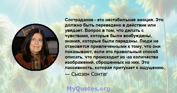 Сострадание - это нестабильная эмоция. Это должно быть переведено в действие или увядает. Вопрос в том, что делать с чувствами, которые были возбуждены, знания, которые были переданы. Люди не становятся привлеченными к