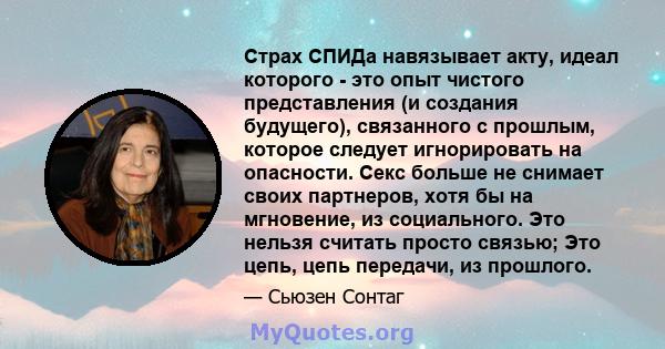 Страх СПИДа навязывает акту, идеал которого - это опыт чистого представления (и создания будущего), связанного с прошлым, которое следует игнорировать на опасности. Секс больше не снимает своих партнеров, хотя бы на