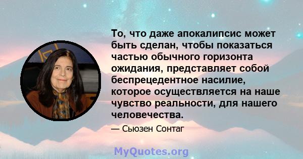 То, что даже апокалипсис может быть сделан, чтобы показаться частью обычного горизонта ожидания, представляет собой беспрецедентное насилие, которое осуществляется на наше чувство реальности, для нашего человечества.