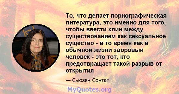 То, что делает порнографическая литература, это именно для того, чтобы ввести клин между существованием как сексуальное существо - в то время как в обычной жизни здоровый человек - это тот, кто предотвращает такой